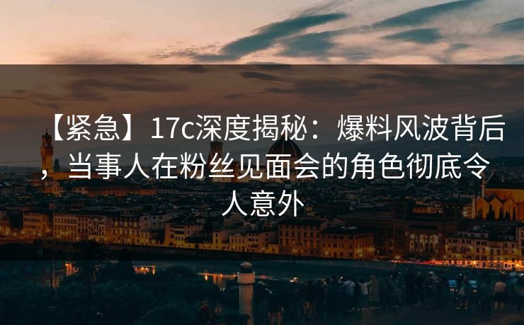 【紧急】17c深度揭秘：爆料风波背后，当事人在粉丝见面会的角色彻底令人意外