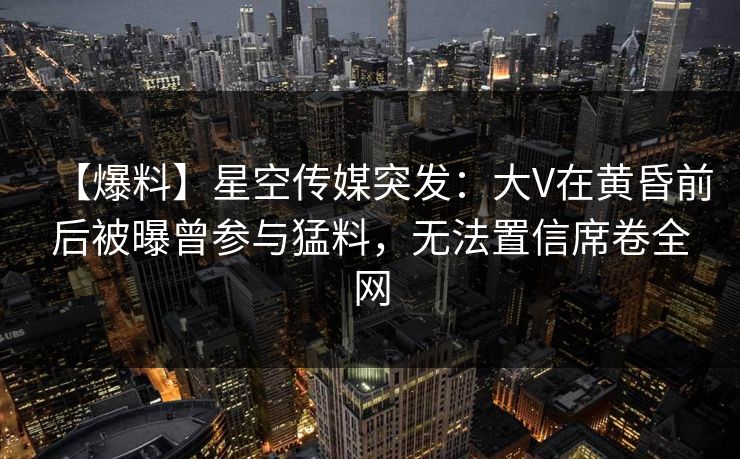 【爆料】星空传媒突发：大V在黄昏前后被曝曾参与猛料，无法置信席卷全网
