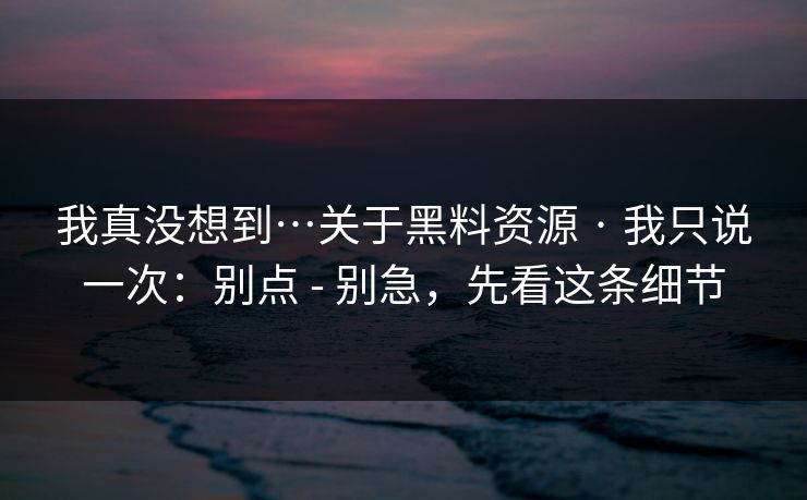 我真没想到…关于黑料资源 · 我只说一次:别点 - 别急,先看这条细节