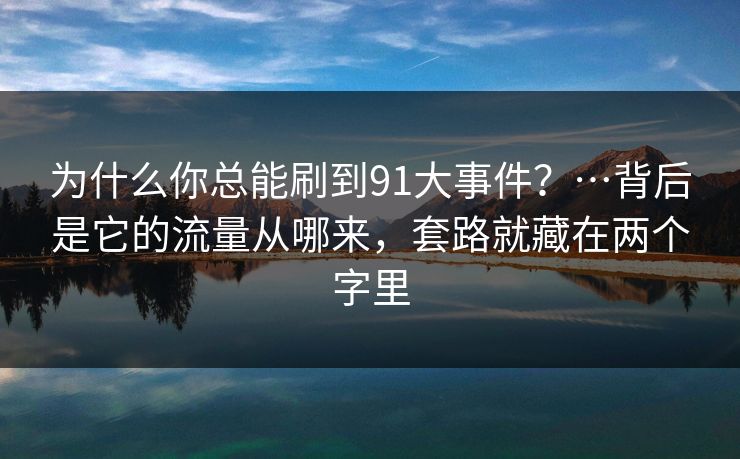 为什么你总能刷到91大事件?…背后是它的流量从哪来,套路就藏在两个字里