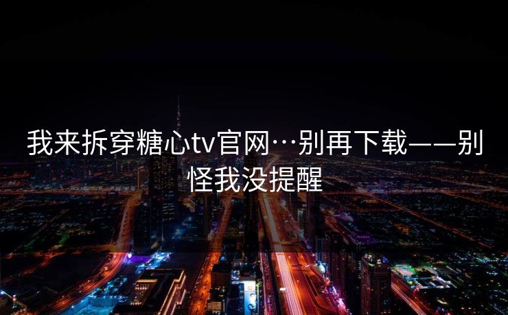 我来拆穿糖心tv官网…别再下载——别怪我没提醒