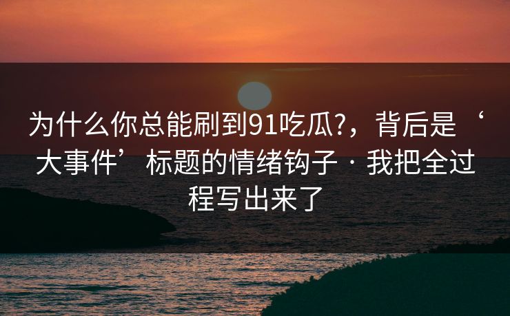 为什么你总能刷到91吃瓜?,背后是‘大事件’标题的情绪钩子 · 我把全过程写出来了