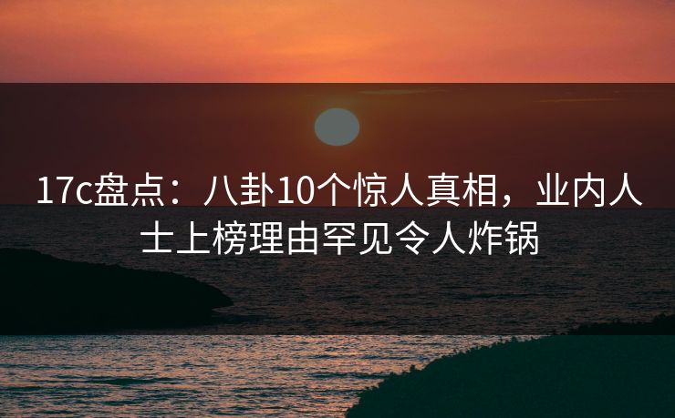 17c盘点：八卦10个惊人真相，业内人士上榜理由罕见令人炸锅