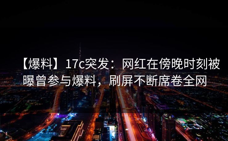 【爆料】17c突发：网红在傍晚时刻被曝曾参与爆料，刷屏不断席卷全网
