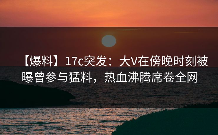 【爆料】17c突发：大V在傍晚时刻被曝曾参与猛料，热血沸腾席卷全网