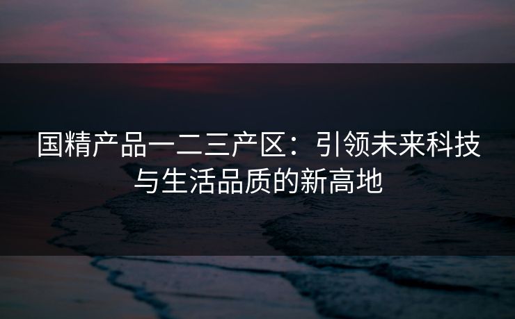 国精产品一二三产区：引领未来科技与生活品质的新高地