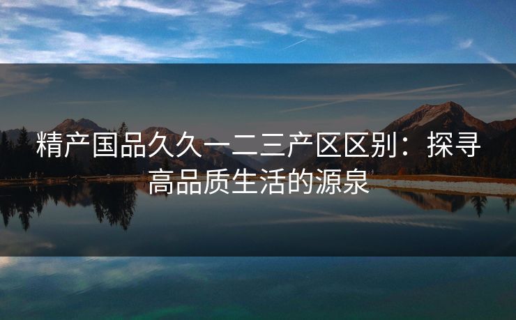 精产国品久久一二三产区区别:探寻高品质生活的源泉 精产国品久久一二三产区区别:探寻高品质生活的源泉