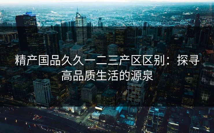 精产国品久久一二三产区区别:探寻高品质生活的源泉 精产国品久久一二三产区区别:探寻高品质生活的源泉