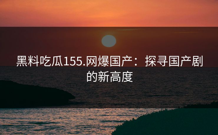 黑料吃瓜155.网爆国产：探寻国产剧的新高度