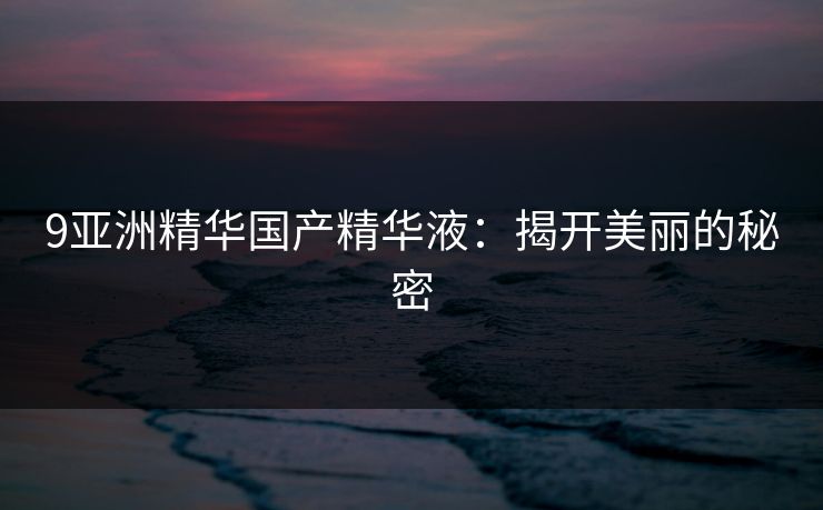 9亚洲精华国产精华液：揭开美丽的秘密