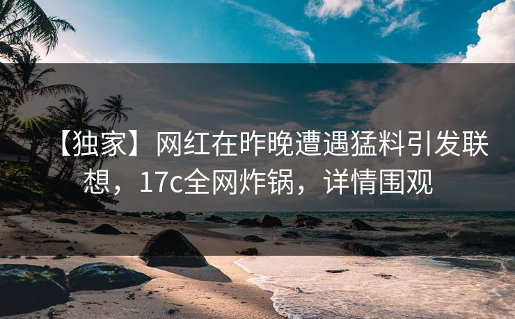 【独家】网红在昨晚遭遇猛料引发联想，17c全网炸锅，详情围观