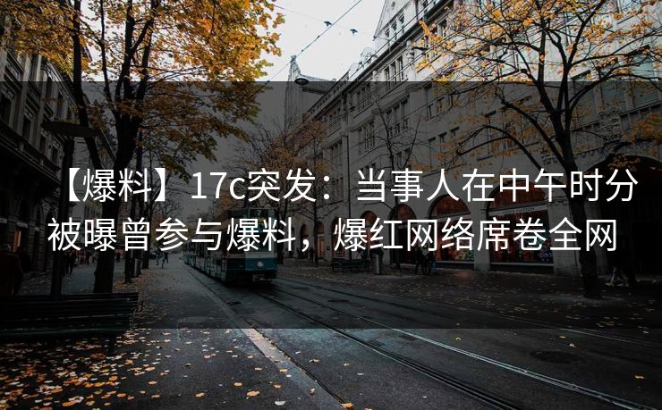 【爆料】17c突发:当事人在中午时分被曝曾参与爆料,爆红网络席卷全网