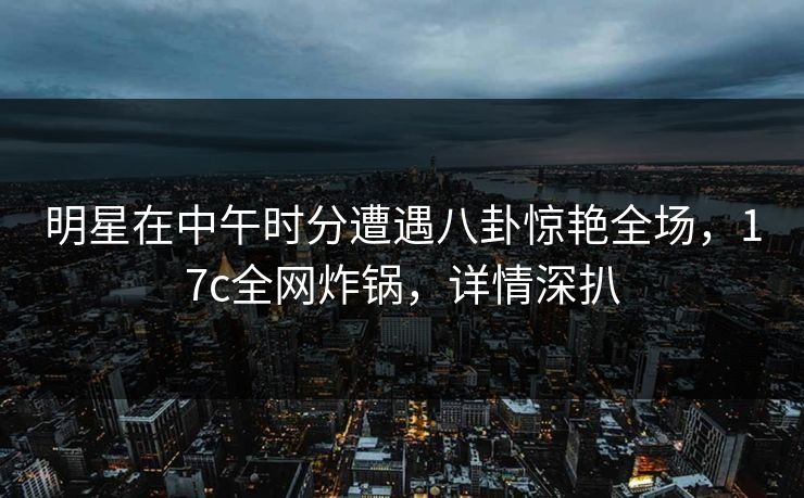 明星在中午时分遭遇八卦惊艳全场,17c全网炸锅,详情深扒 明星在中午时分遭遇八卦惊艳全场,17c全网炸锅,详情深扒