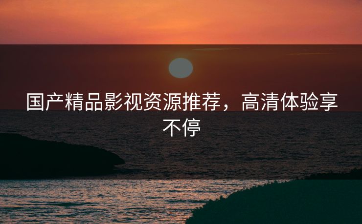 国产精品影视资源推荐,高清体验享不停