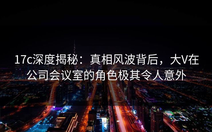 17c深度揭秘:真相风波背后,大V在公司会议室的角色极其令人意外