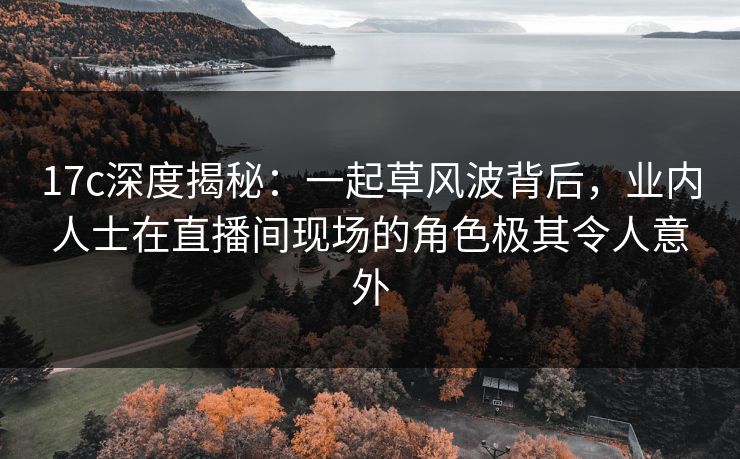 17c深度揭秘：一起草风波背后，业内人士在直播间现场的角色极其令人意外