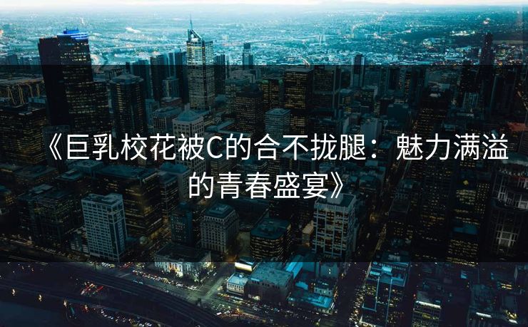《巨乳校花被C的合不拢腿：魅力满溢的青春盛宴》