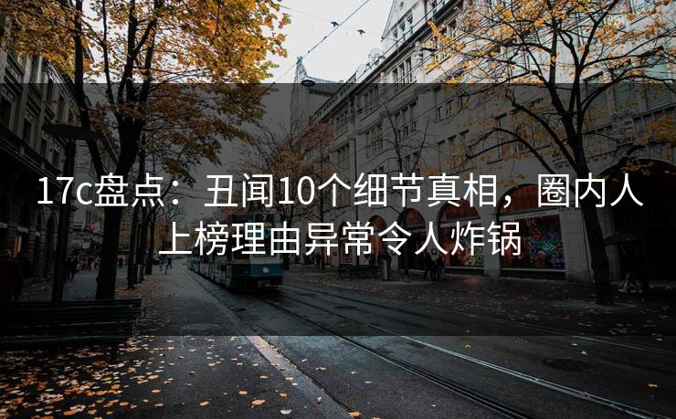 17c盘点：丑闻10个细节真相，圈内人上榜理由异常令人炸锅