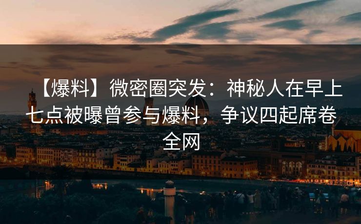 【爆料】微密圈突发：神秘人在早上七点被曝曾参与爆料，争议四起席卷全网