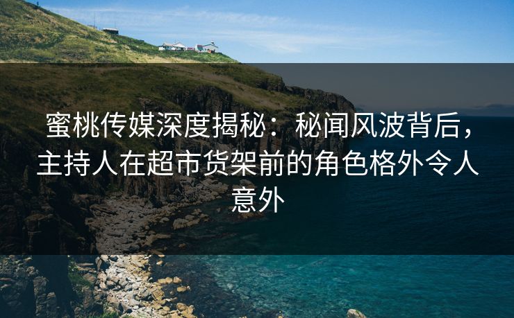 蜜桃传媒深度揭秘：秘闻风波背后，主持人在超市货架前的角色格外令人意外