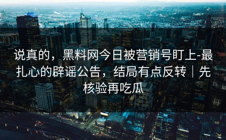 说真的，黑料网今日被营销号盯上-最扎心的辟谣公告，结局有点反转｜先核验再吃瓜