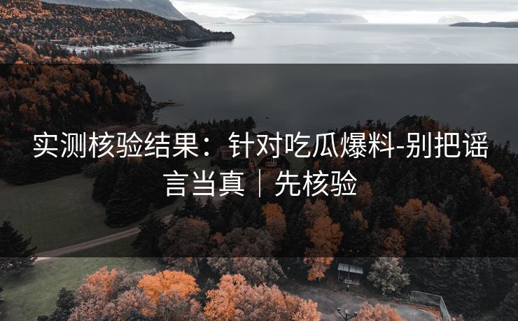 实测核验结果：针对吃瓜爆料-别把谣言当真｜先核验