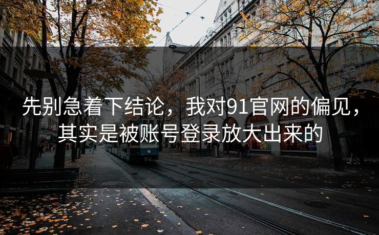 先别急着下结论，我对91官网的偏见，其实是被账号登录放大出来的