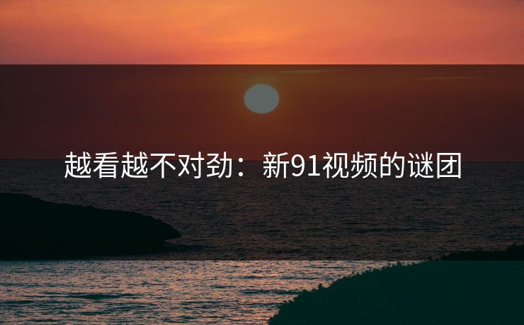越看越不对劲：新91视频的谜团