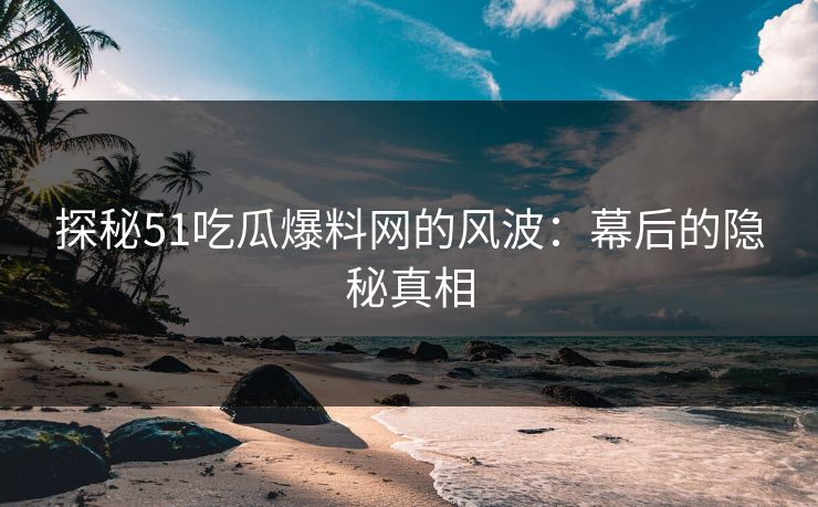 探秘51吃瓜爆料网的风波：幕后的隐秘真相