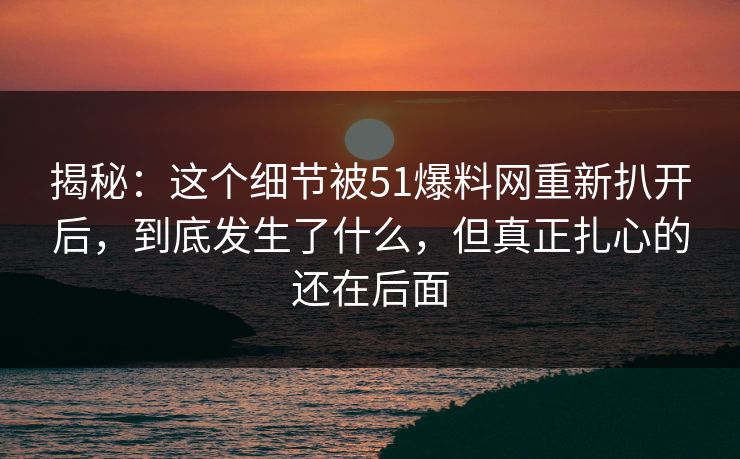 揭秘：这个细节被51爆料网重新扒开后，到底发生了什么，但真正扎心的还在后面