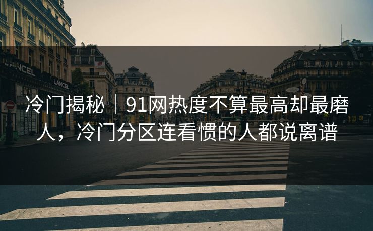 冷门揭秘｜91网热度不算最高却最磨人，冷门分区连看惯的人都说离谱
